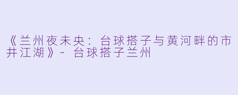 《兰州夜未央：台球搭子与黄河畔的市井江湖》-台球搭子兰州