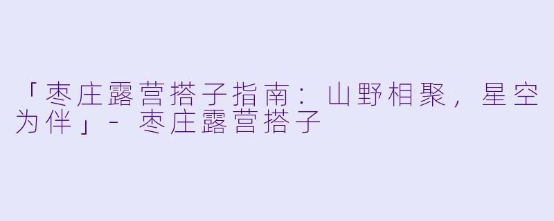 「枣庄露营搭子指南：山野相聚，星空为伴」-枣庄露营搭子