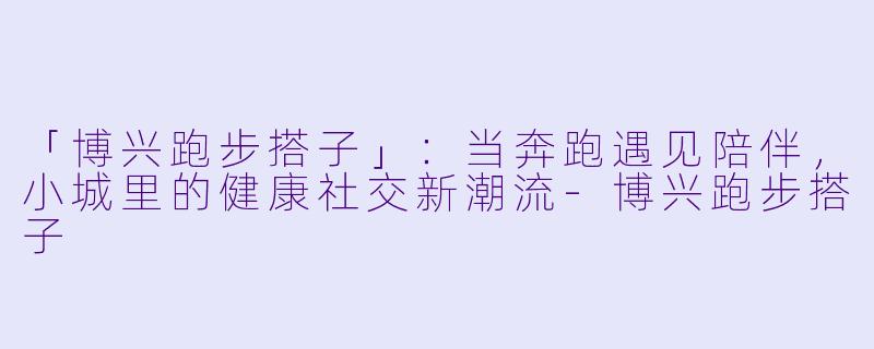 「博兴跑步搭子」：当奔跑遇见陪伴，小城里的健康社交新潮流-博兴跑步搭子