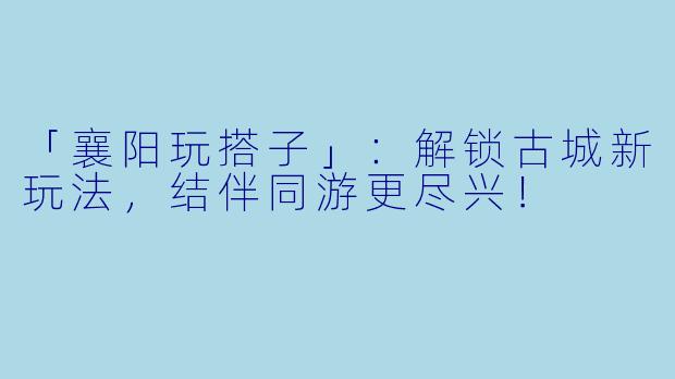 「襄阳玩搭子」：解锁古城新玩法，结伴同游更尽兴！