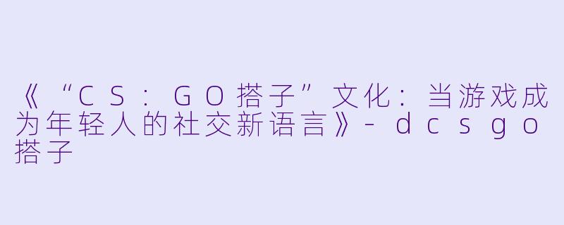 《“CS:GO搭子”文化：当游戏成为年轻人的社交新语言》-dcsgo搭子