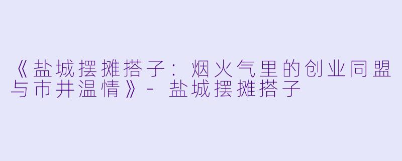 《盐城摆摊搭子：烟火气里的创业同盟与市井温情》-盐城摆摊搭子