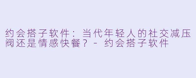 约会搭子软件：当代年轻人的社交减压阀还是情感快餐？-约会搭子软件