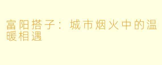 富阳搭子：城市烟火中的温暖相遇