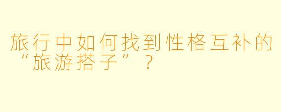 旅行中如何找到性格互补的“旅游搭子”？