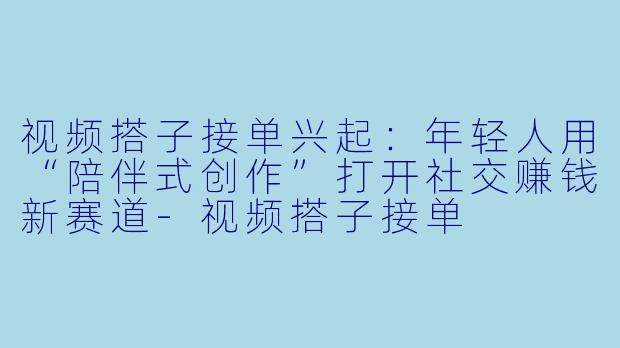 视频搭子接单兴起:年轻人用“陪伴式创作”打开社交赚钱新赛道