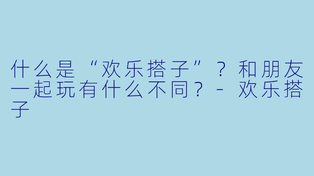 什么是“欢乐搭子”？和朋友一起玩有什么不同？-欢乐搭子