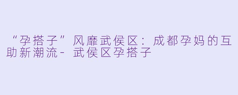 “孕搭子”风靡武侯区：成都孕妈的互助新潮流-武侯区孕搭子