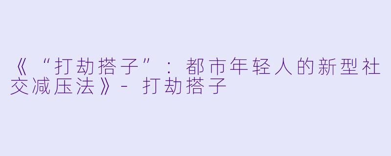 《“打劫搭子”：都市年轻人的新型社交减压法》-打劫搭子
