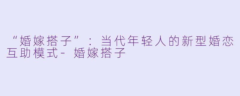 “婚嫁搭子”：当代年轻人的新型婚恋互助模式-婚嫁搭子