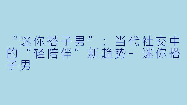 “迷你搭子男”：当代社交中的“轻陪伴”新趋势-迷你搭子男