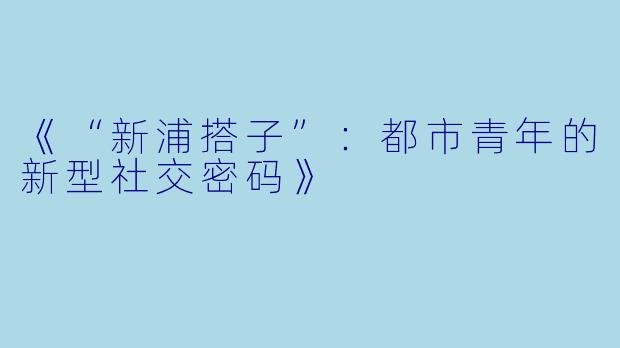 《“新浦搭子”：都市青年的新型社交密码》