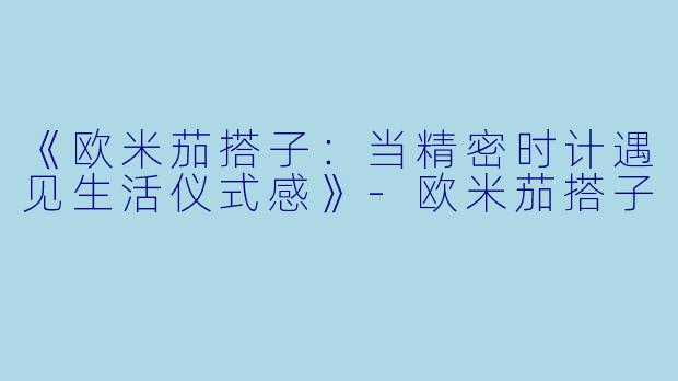 《欧米茄搭子：当精密时计遇见生活仪式感》-欧米茄搭子