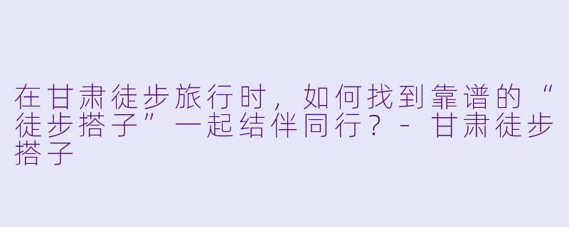 在甘肃徒步旅行时，如何找到靠谱的“徒步搭子”一起结伴同行？-甘肃徒步搭子