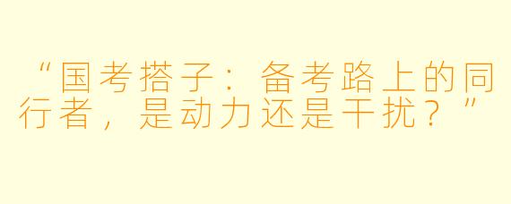 “国考搭子：备考路上的同行者，是动力还是干扰？”