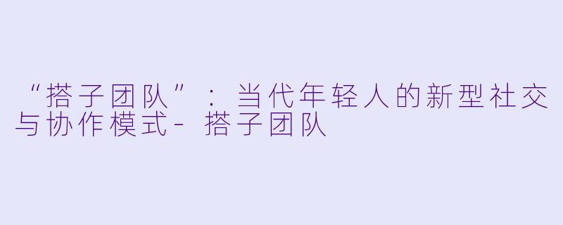 “搭子团队”：当代年轻人的新型社交与协作模式-搭子团队