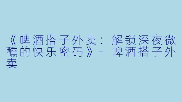 《啤酒搭子外卖：解锁深夜微醺的快乐密码》-啤酒搭子外卖