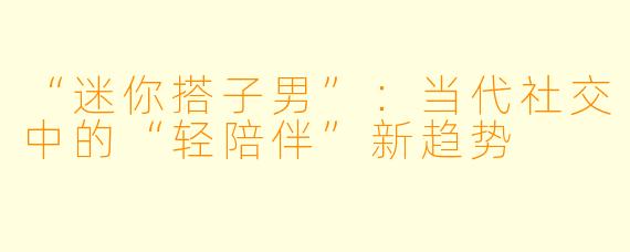 “迷你搭子男”：当代社交中的“轻陪伴”新趋势