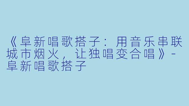 《阜新唱歌搭子：用音乐串联城市烟火，让独唱变合唱》-阜新唱歌搭子