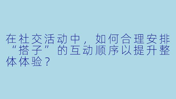 在社交活动中，如何合理安排“搭子”的互动顺序以提升整体体验？