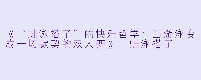 《“蛙泳搭子”的快乐哲学：当游泳变成一场默契的双人舞》-蛙泳搭子