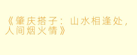 《肇庆搭子：山水相逢处，人间烟火情》