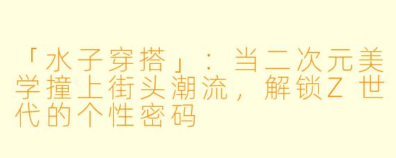 「水子穿搭」：当二次元美学撞上街头潮流，解锁Z世代的个性密码