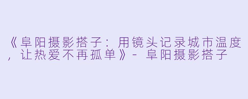 《阜阳摄影搭子：用镜头记录城市温度，让热爱不再孤单》