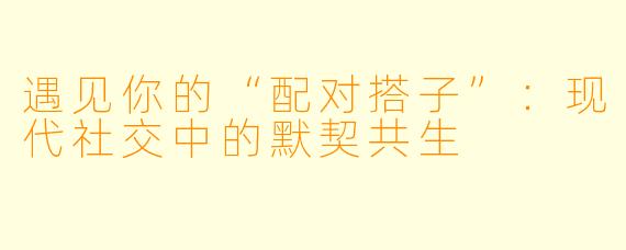 遇见你的“配对搭子”：现代社交中的默契共生