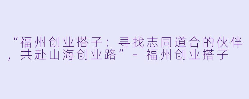 “福州创业搭子：寻找志同道合的伙伴，共赴山海创业路”-福州创业搭子
