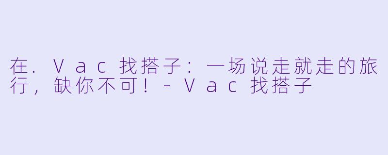 在.Vac找搭子：一场说走就走的旅行，缺你不可！-Vac找搭子