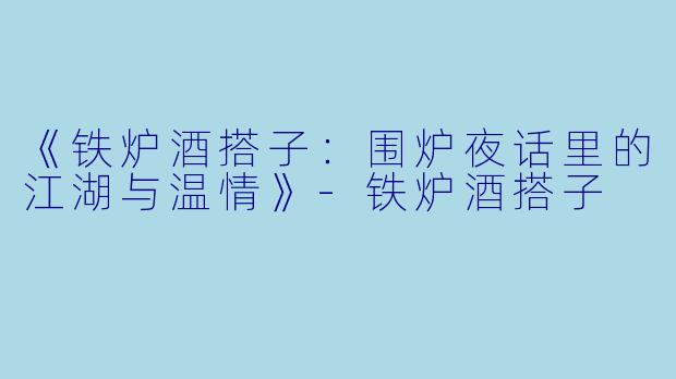 《铁炉酒搭子：围炉夜话里的江湖与温情》-铁炉酒搭子