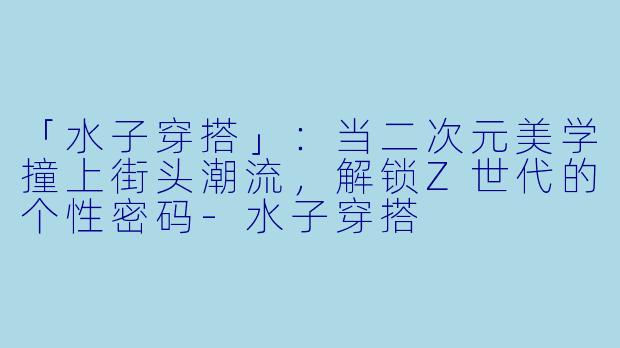 「水子穿搭」：当二次元美学撞上街头潮流，解锁Z世代的个性密码-水子穿搭