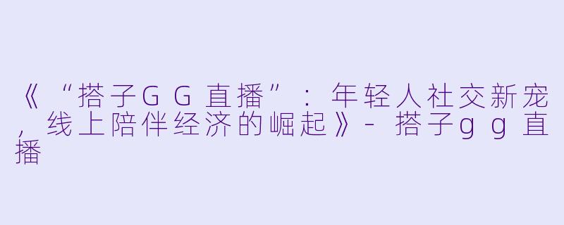 《“搭子GG直播”：年轻人社交新宠，线上陪伴经济的崛起》-搭子gg直播