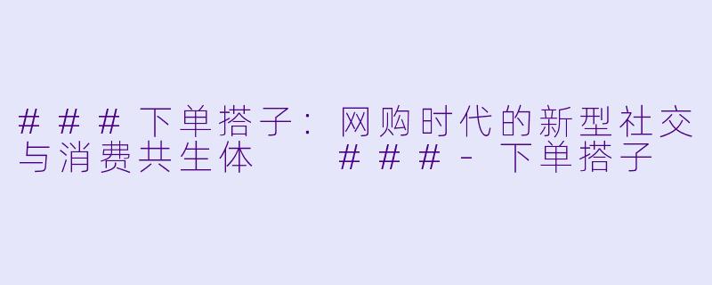 ###下单搭子：网购时代的新型社交与消费共生体

###-下单搭子