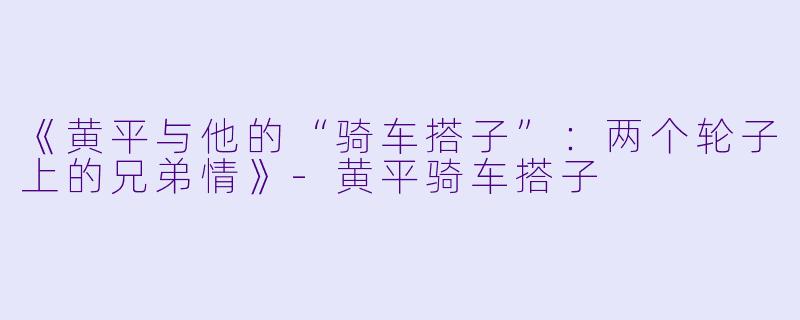 《黄平与他的“骑车搭子”：两个轮子上的兄弟情》-黄平骑车搭子