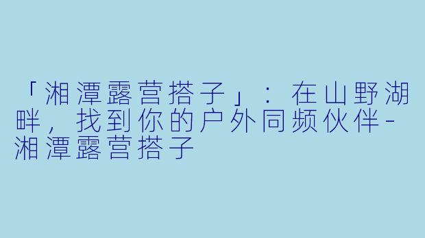 「湘潭露营搭子」：在山野湖畔，找到你的户外同频伙伴-湘潭露营搭子
