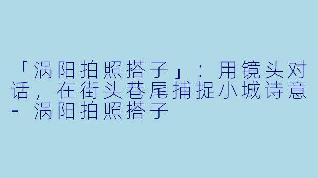 「涡阳拍照搭子」：用镜头对话，在街头巷尾捕捉小城诗意-涡阳拍照搭子