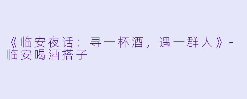 《临安夜话：寻一杯酒，遇一群人》-临安喝酒搭子