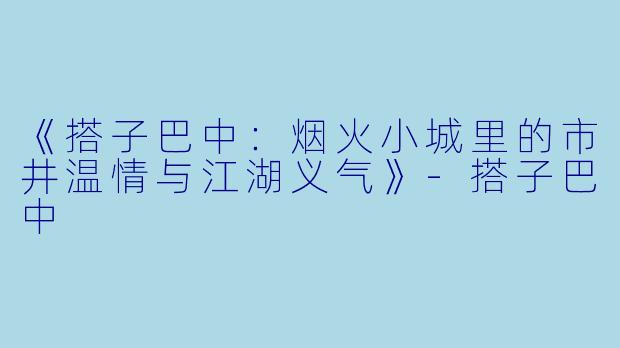 《搭子巴中：烟火小城里的市井温情与江湖义气》-搭子巴中