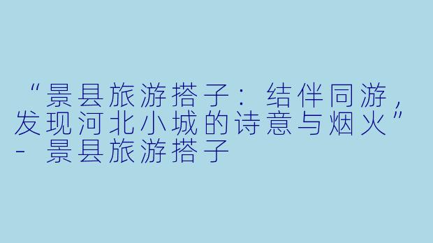 “景县旅游搭子：结伴同游，发现河北小城的诗意与烟火”-景县旅游搭子