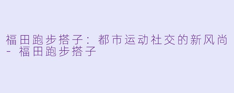 福田跑步搭子：都市运动社交的新风尚-福田跑步搭子