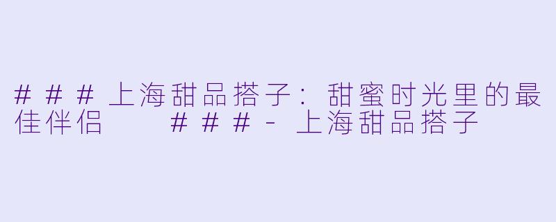 ###上海甜品搭子：甜蜜时光里的最佳伴侣

###-上海甜品搭子
