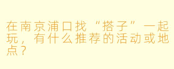 在南京浦口找“搭子”一起玩，有什么推荐的活动或地点？