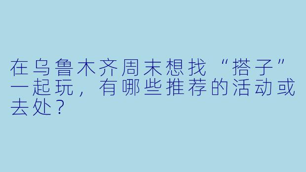 在乌鲁木齐周末想找“搭子”一起玩，有哪些推荐的活动或去处？