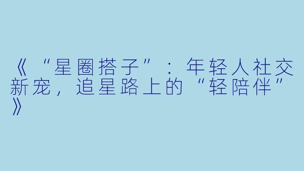 《“星圈搭子”:年轻人社交新宠,追星路上的“轻陪伴”》