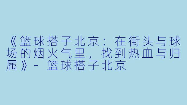 《篮球搭子北京：在街头与球场的烟火气里，找到热血与归属》-篮球搭子北京