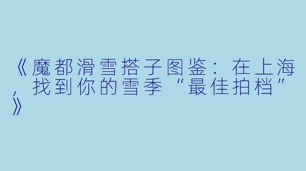 《魔都滑雪搭子图鉴：在上海，找到你的雪季“最佳拍档”》