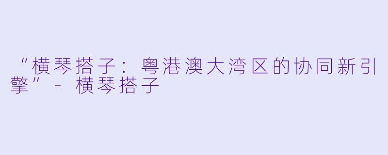“横琴搭子：粤港澳大湾区的协同新引擎”-横琴搭子
