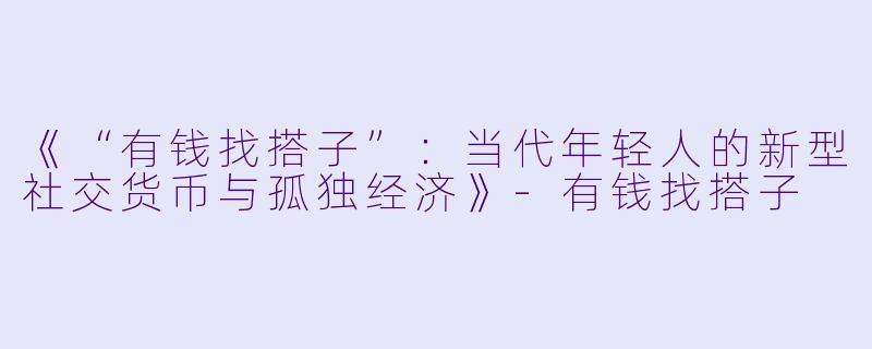 《“有钱找搭子”：当代年轻人的新型社交货币与孤独经济》-有钱找搭子